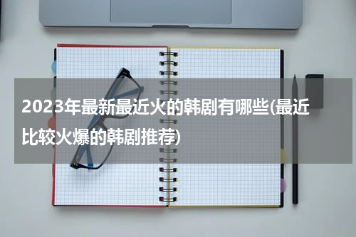 2023年最新最近火的韩剧有哪些(最近比较火爆的韩剧推荐)