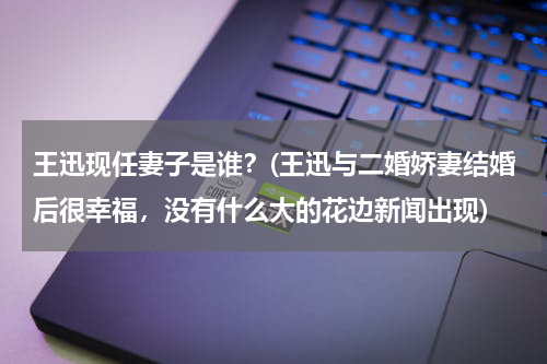 王迅现任妻子是谁？(王迅与二婚娇妻结婚后很幸福，没有什么大的花边新闻出现)