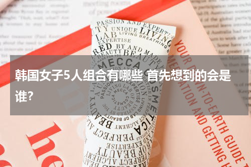 韩国女子5人组合有哪些 首先想到的会是谁？