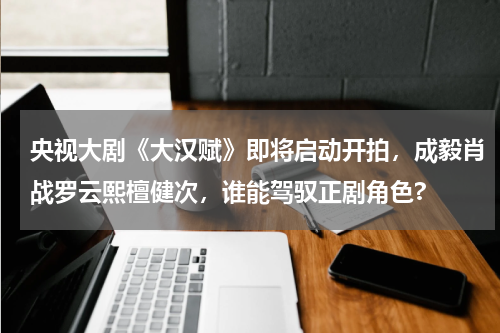 央视大剧《大汉赋》即将启动开拍，成毅肖战罗云熙檀健次，谁能驾驭正剧角色?