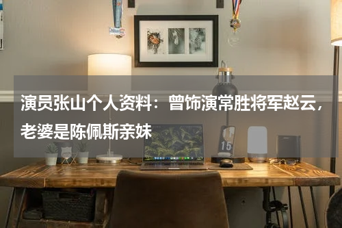 演员张山个人资料：曾饰演常胜将军赵云，老婆是陈佩斯亲妹