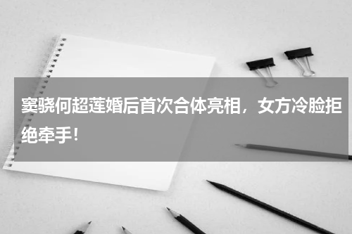 窦骁何超莲婚后首次合体亮相，女方冷脸拒绝牵手！