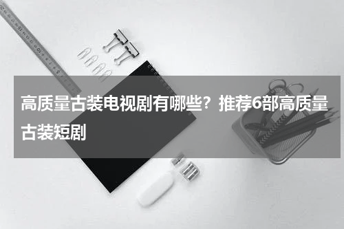 高质量古装电视剧有哪些？推荐6部高质量古装短剧