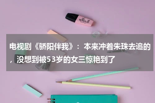 电视剧《骄阳伴我》：本来冲着朱珠去追的，没想到被53岁的女三惊艳到了