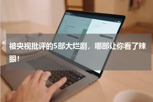 被央视批评的5部大烂剧，哪部让你看了辣眼！