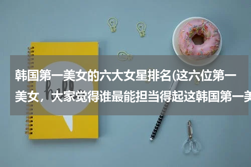 韩国第一美女的六大女星排名(这六位第一美女，大家觉得谁最能担当得起这韩国第一美女的称号？)