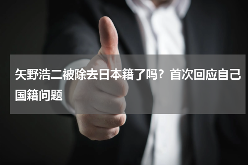 矢野浩二被除去日本籍了吗？首次回应自己国籍问题
