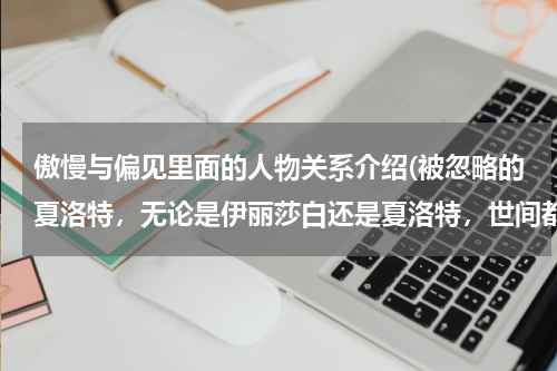傲慢与偏见里面的人物关系介绍(被忽略的夏洛特，无论是伊丽莎白还是夏洛特，世间都不存在完美的婚姻)