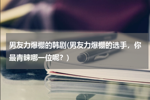 男友力爆棚的韩剧(男友力爆棚的选手，你最青睐哪一位呢？)
