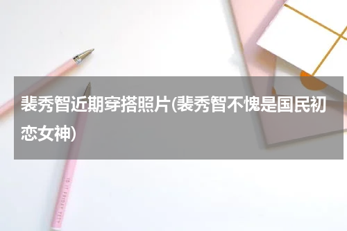 裴秀智近期穿搭照片(裴秀智不愧是国民初恋女神)