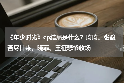 《年少时光》cp结局是什么？琦琦、张骏苦尽甘来，晓菲、王征悲惨收场