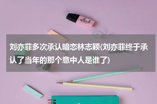 刘亦菲多次承认暗恋林志颖(刘亦菲终于承认了当年的那个意中人是谁了)