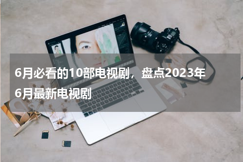 6月必看的10部电视剧，盘点2023年6月最新电视剧