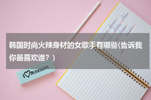 韩国时尚火辣身材的女歌手有哪些(告诉我你最喜欢谁？)