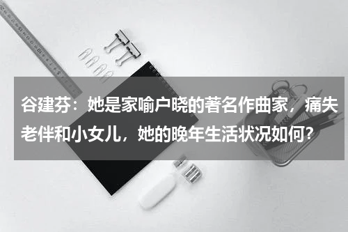 谷建芬：她是家喻户晓的著名作曲家，痛失老伴和小女儿，她的晚年生活状况如何？