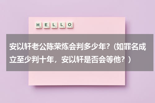 安以轩老公陈荣炼会判多少年？(如罪名成立至少判十年，安以轩是否会等他？)