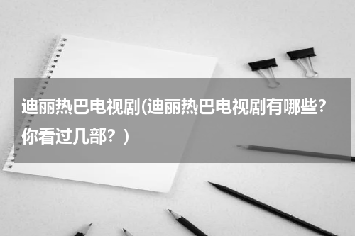 迪丽热巴电视剧(迪丽热巴电视剧有哪些？你看过几部？)