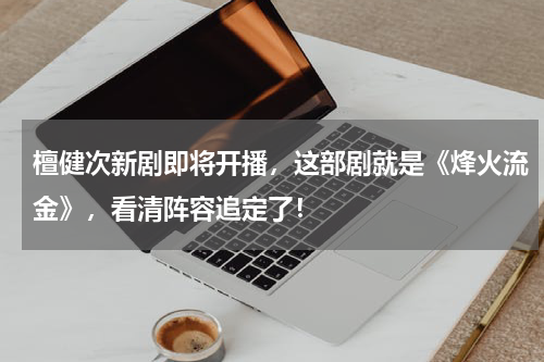 檀健次新剧即将开播，这部剧就是《烽火流金》，看清阵容追定了！