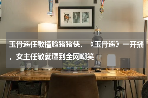 玉骨遥任敏撞脸猪猪侠，《玉骨遥》一开播，女主任敏就遭到全网嘲笑