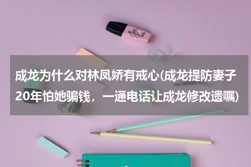成龙为什么对林凤娇有戒心(成龙提防妻子20年怕她骗钱，一通电话让成龙修改遗嘱)