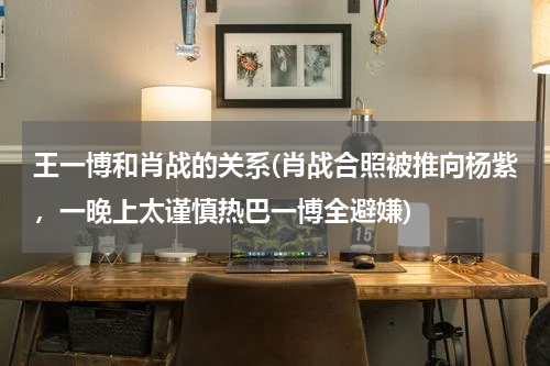 王一博和肖战的关系(肖战合照被推向杨紫，一晚上太谨慎热巴一博全避嫌)