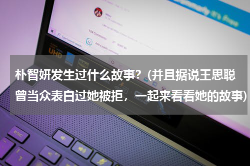 朴智妍发生过什么故事？(并且据说王思聪曾当众表白过她被拒，一起来看看她的故事)