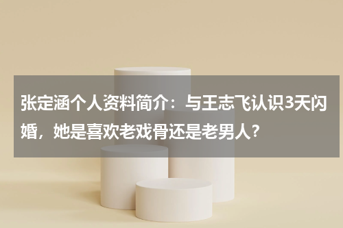 张定涵个人资料简介：与王志飞认识3天闪婚，她是喜欢老戏骨还是老男人？