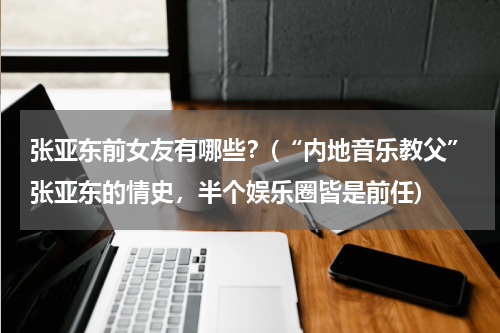 张亚东前女友有哪些？(“内地音乐教父”张亚东的情史，半个娱乐圈皆是前任)