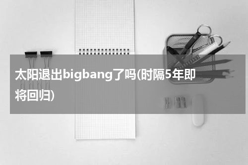 太阳退出bigbang了吗(时隔5年即将回归)