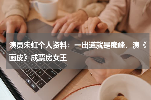 演员朱虹个人资料：一出道就是巅峰，演《画皮》成票房女王