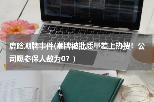 鹿晗潮牌事件(潮牌被批质量差上热搜！公司曝参保人数为0？)