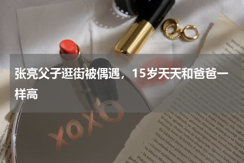 张亮父子逛街被偶遇，15岁天天和爸爸一样高