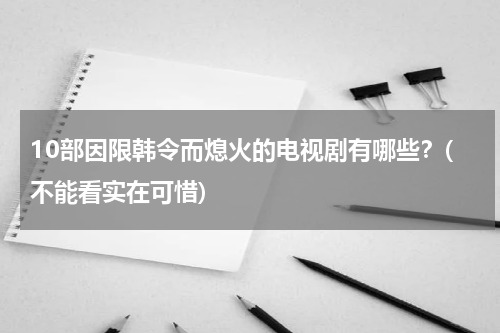 10部因限韩令而熄火的电视剧有哪些？(不能看实在可惜)