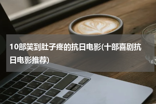 10部笑到肚子疼的抗日电影(十部喜剧抗日电影推荐)
