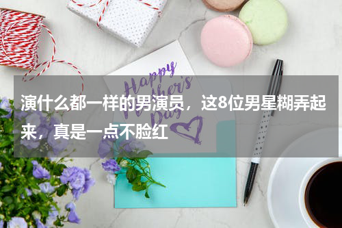 演什么都一样的男演员，这8位男星糊弄起来，真是一点不脸红