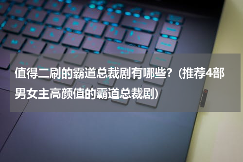 值得二刷的霸道总裁剧有哪些？(推荐4部男女主高颜值的霸道总裁剧)