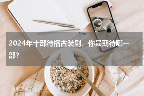 2024年十部待播古装剧，你最期待哪一部？