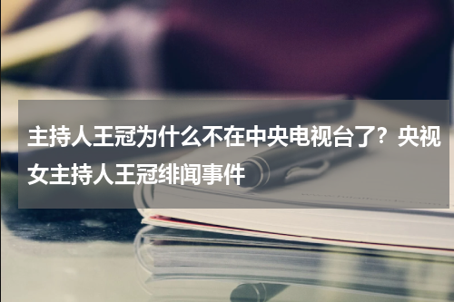 主持人王冠为什么不在中央电视台了？央视女主持人王冠绯闻事件