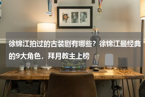 徐锦江拍过的古装剧有哪些？徐锦江最经典的9大角色，拜月教主上榜