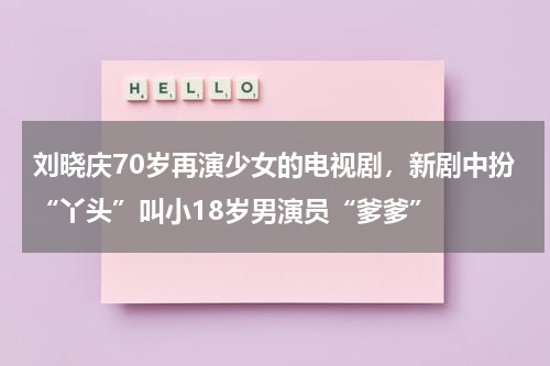 刘晓庆70岁再演少女的电视剧，新剧中扮“丫头”叫小18岁男演员“爹爹”