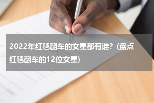 2022年红毯翻车的女星都有谁？(盘点红毯翻车的12位女星)