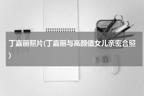 丁嘉丽照片(丁嘉丽与高颜值女儿亲密合照)