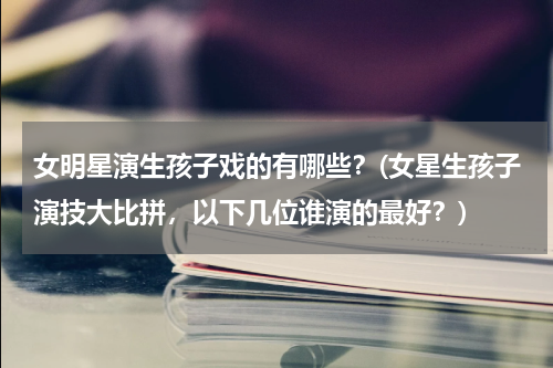 女明星演生孩子戏的有哪些？(女星生孩子演技大比拼，以下几位谁演的最好？)