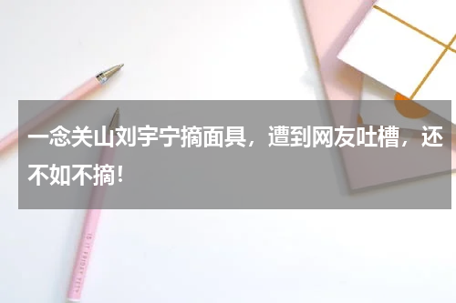 一念关山刘宇宁摘面具，遭到网友吐槽，还不如不摘！