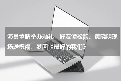 演员董晴举办婚礼，好友谭松韵、黄晓明现场送祝福，梦回《最好的我们》