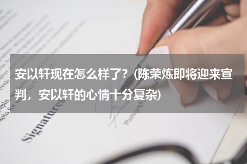 安以轩现在怎么样了？(陈荣炼即将迎来宣判，安以轩的心情十分复杂)