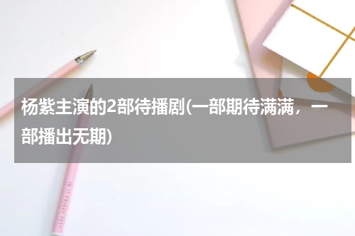 杨紫主演的2部待播剧(一部期待满满，一部播出无期)