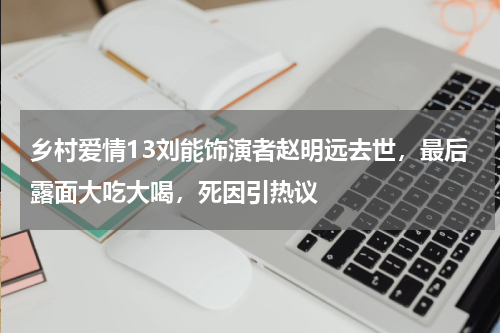 乡村爱情13刘能饰演者赵明远去世，最后露面大吃大喝，死因引热议