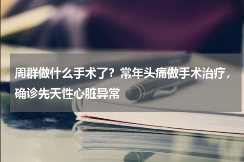 周群做什么手术了？常年头痛做手术治疗，确诊先天性心脏异常
