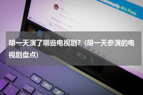 胡一天演了哪些电视剧？(胡一天参演的电视剧盘点)